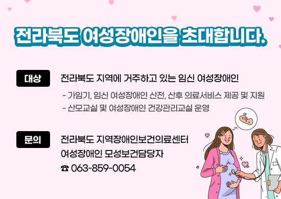 전라북도 여성장애인을 초대합니다.

대상 : 전라북도 지역에 거주하고 있는 임신 여성장애인
- 가임기, 임신 여성장애인 산전, 산후 의료서비스 제공 및 지원
- 산모교실 및 여성장애인 건강관리교실 운영

문의 : 전라북도 지역장애인보건의료센터 여성장애인 모성보건담당자 ☎ 063-859-0054
