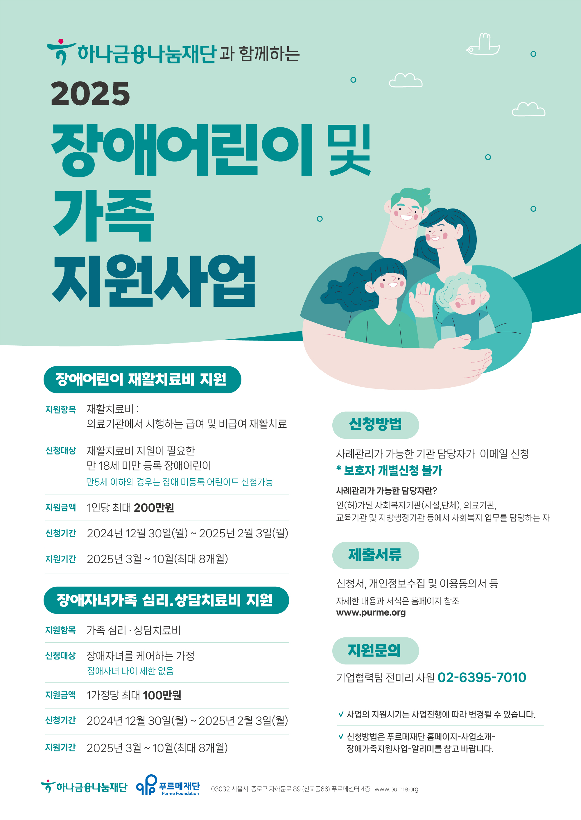 하나금융나눔재단과 함께하는
2025 장애어린이 및 가족 지원사업


○ 장애어린이재활치료비 지원
▶ 지원항목
재활치료비:의료기관에서 시행하는 급여 및 비급여 재활치료
▶ 신청대상 
재활치료비 지원이 필요한 만 18세 미만 등록 장애어린이
만5세 이하의 경우는 장애 미등록 어린이도 신청가능
▶ 지원금액
1인당 최대 200만원
▶ 신청기간
2024년 12월 30일(월)~2025년 2월 3일(월)
▶ 지원기간 
2025년 3월 ~ 10월(최대 8개월)


○ 장애자녀가족심리상담치료비 지원
▶ 지원항목
가족 심리 · 상담치료비
▶ 신청대상
장애자녀를 케어하는 가정
장애자녀 나이 제한 없음
▶ 지원금액
1가정당 최대 100만원
▶ 신청기간
2024년 12월 30일(월) ~ 2025년 2월 3일(월)
▶ 지원기간
2025년 3월 ~ 10월(최대 8개월)


□ 신청방법
사례관리가 가능한 기관 담당자가 이메일 신청
*보호자 개별신청 불가
- 사례관리가 가능한 담당자란?
인(허)가된 사회복지기관(시설,단체), 의료기관, 교육기관 및 지방행정기관 등에서 사회복지 업무를 담당하는 자
 

□ 제출서류
신청서, 개인정보수집 및 이용동의서 등
자세한 내용과 서식은 홈페이지 참조 www.purme.org


□ 지원문의
기업협력팀 전미리 사원 02-6395-7010


√ 사업의 지원시기는 사업진행에 따라 변경될 수 있습니다.
√ 신청방법은 푸르메재단 홈페이지-사업소개-장애가족지원사업-알리미를 참고 바랍니다.


하나금융나눔재단 | 푸르메재단
03032 서울시 종로구 자하문로 89 (신교동66) 푸르메센터 4층
www.purme.org

