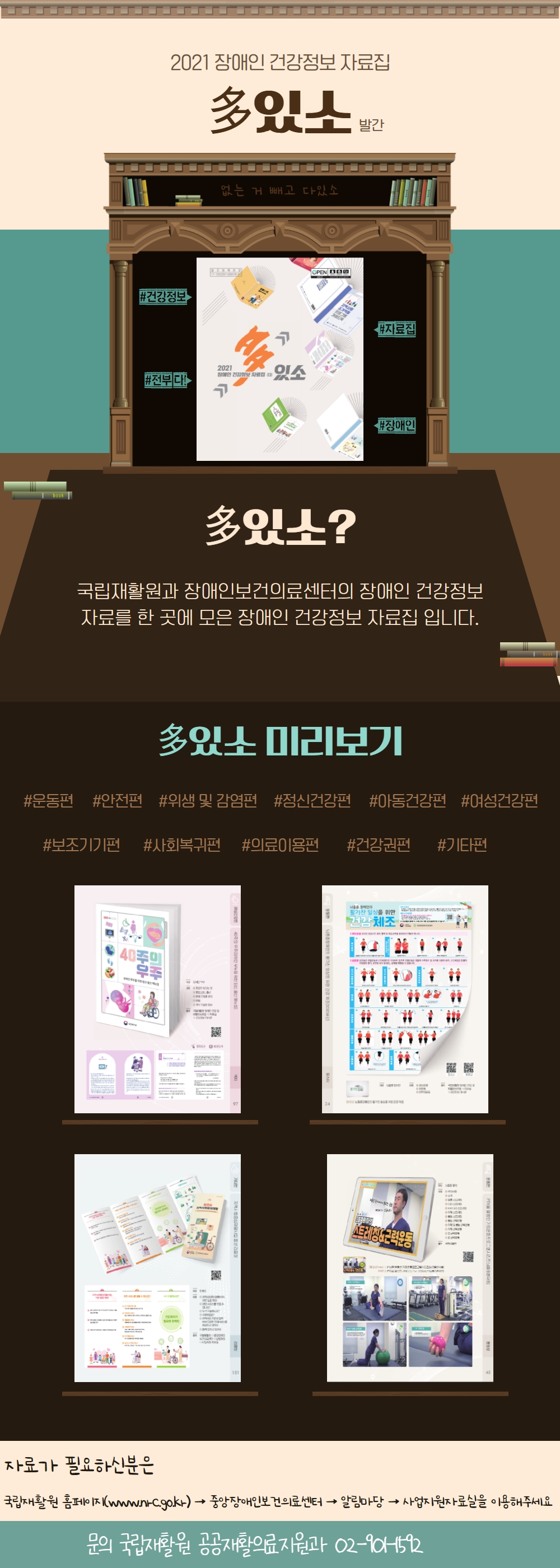 2021 장애인 건강정보 자료집 多있소 발간 |
없는거 빼고 다있소 |
#건강정보, #자료집, #전부 다, #장애인 |
多있소? - 국립재활원과 장애인보건의료센터의 장애인 건강정보 자료를 한 곳에 모은 장애인 건강정보 자료집 입니다. |
多있소 미리보기 |
#운동편 #안전편 #위생 및 감염편 #정신건강편 #아동건강편 #여성건강편 #보조기기편 #사회복귀편 #의료이용편 #건강권편 #기타편 |
자료가 필요하신분은 국립재활원 홈페이지(www.nrc.go.kr) → 중앙장애인보건의료센터 알림마당 사업지원자료실을 이용해주세요 |
문의 - 국립재활원 공공재활의료지원과 02-901-1592