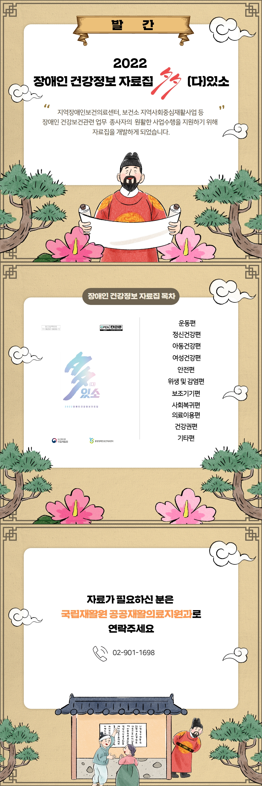 발간 |
2022 장애인 건강정보 자료집 다있소 |
지역장애인보건의료센터, 보건소 지역사회중심재활사업 등 장애인 건강보건관련 업무 종사자의 원활한 사업수행을 지원하기 위해 자료집을 개발하게 되었습니다. |
장애인 건강정보 자료집 목차 - 운동편, 정신건강편, 아동건강편, 여성건강편, 안전편, 위생 및 감염편, 보조기기편, 사회복귀편, 의료이용편, 건강권편, 기타편 |
자료가 필요하신 분은 국립재활원 공공재활의료지원과로 연락주세요 |
02-901-1698