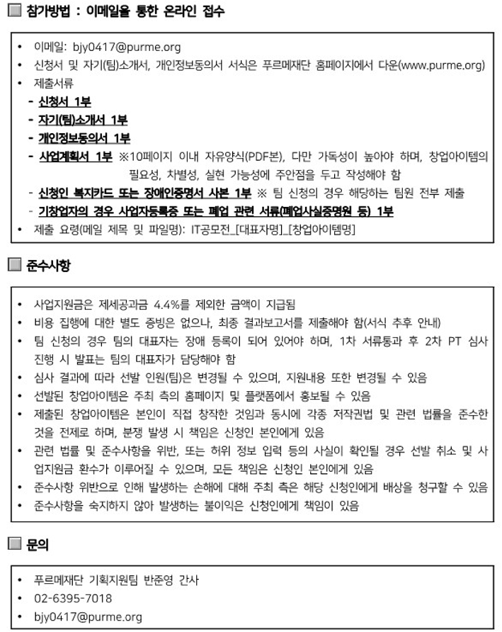 ○ 참가방법: 이메일을 통한 온라인 접수 |
- 이메일: bjy0417@purme.org |
- 신청서 및 자기(팀)소개서, 개인정보동의서 서식은 푸르메재단 홈페이지에서 다운(www.purme.org) |
- 제출서류 |
  ▷ 신청서 1부 |
  ▷ 자기(팀)소개서 1부 |
  ▷ 개인정보동의서 1부 |
  ▷ 사업계획서 1부 - ※10페이지 이내 자유양식(PDF본), 다만 가독성이 높아야 하며, 창업아이템의 필요성, 차별성, 실현 가능성에 주안점을 두고 작성해야 함 |
  ▷ 신청인 복지카드 또는 장애인증명서 사본 1부 - ※ 팀 신청의 경우 해당하는 팀원 전부 제출 |
  ▷ 기창업자의 경우 사업자등록증 또는 폐업 관련 서류(폐업사실증명원 등) 1부 |
- 제출 요령(메일 제목 및 파일명): IT공모전_[대표자명]_[창업아이템명] |
○ 준수사항 |
- 사업지원금은 제세공과금 4.4%를 제외한 금액이 지급됨 |
- 비용 집행에 대한 별도 증빙은 없으나, 최종 결과보고서를 제출해야 함(서식 추후 안내) | 
- 팀 신청의 경우 팀의 대표자는 장애 등록이 되어 있어야 하며, 1차 서류통과 후 2차 PT 심사 진행 시 발표는 팀의 대표자가 담당해야 함 |
- 심사 결과에 따라 선발 인원(팀)은 변경될 수 있으며, 지원내용 또한 변경될 수 있음 |
- 선발된 창업아이템은 주최 측의 홈페이지 및 플랫폼에서 홍보될 수 있음 |
- 제출된 창업아이템은 본인이 직접 창작한 것임과 동시에 각종 저작권법 및 관련 법률을 준수한 것을 전제로 하며, 분쟁 발생 시 책임은 신청인 본인에게 있음 |
- 관련 법률 및 준수사항을 위반, 또는 허위 정보 입력 등의 사실이 확인될 경우 선발 취소 및 사 업지원금 환수가 이루어질 수 있으며, 모든 책임은 신청인 본인에게 있음 |
- 준수사항 위반으로 인해 발생하는 손해에 대해 주최 측은 해당 신청인에게 배상을 청구할 수 있음 |
- 준수사항을 숙지하지 않아 발생하는 불이익은 신청인에게 책임이 있음 |
○ 문의 |
- 푸르메재단 기획지원팀 반준영 간사 |
- 02-6395-7018 |
- bjy0417@purme.org