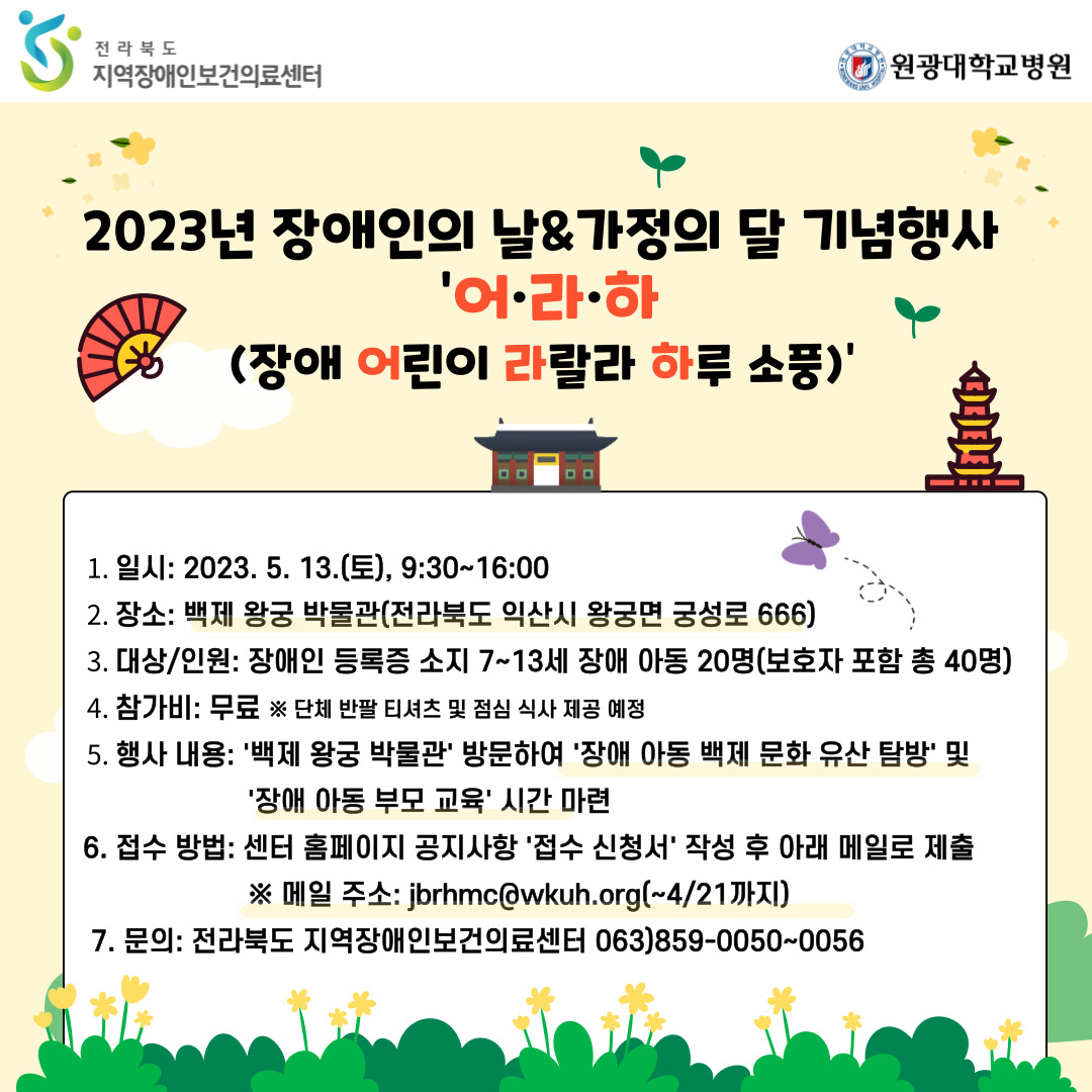일시 : 2023.5.13(토), 9:30~16:00 / 장소 : 백제 왕궁 박물관(전라북도 익산시 왕궁면 궁성로 666) / 대상 및 인원 : 장애인 등록증 소지 7~13세 장애 아동 20명(보호자 포함 총 40명) / 참가비 : 무료 ※ 단체 반팔 티셔츠 및 점심식사 제공 예정 / 행사내용 : '백제 왕궁 박물관' 방문하여 '장애 아동 백제 문화 유산 탐방' 및 '보호자 교육·상담' 시간 마련 / 접수방법 : 센터 홈페이지 공지사항 '접수 신청서' 작성 후 아래 메일로 제출 ※메일주소 : jbrhmc@wkuh.org(~4/21까지) / 문의 : 전라북도 지역장애인보건의료센터 063-859-0050~0056