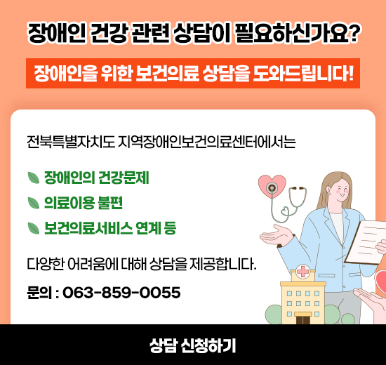 장애인 건강 관련 상담이 필요하신가요? 
장애인을 위한 보건의료 상담을 도와드립니다! 
전북특별자치도 지역장애인보건의료센터에서는

* 장애인의 건강문제
* 의료이용 불편
* 보건의료서비스 연계 등

다양한 어려움에 대해 상담을 제공합니다.
문의 : 063-859-0055
상담 신청하기