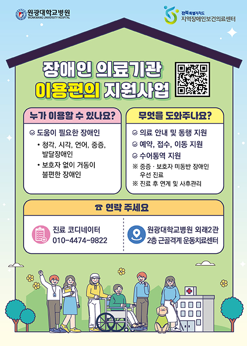 원광대병원 | 전북특별자치도 지역장애인보건의료센터

장애인 의료기관 이용편의 지원사업
QR코드가 있습니다

○ 누가 이용할 수 있나요?
▶ 도움이 필요한 장애인
- 청각, 시각, 언어, 중증, 발달장애인
- 보호자 없이 거동이 불편한 장애인

▶ 무엇을 도와주나요?
- 의료 안내 및 동행 지원
- 예약, 접수, 이동 지원
- 수어통역 지원

※ 중증ㆍ보호자 미동반 장애인 우선 진료
※ 진료 후 연계 및 사후관리


○ 연락 주세요
▶ 진료 코디네이터
010-4474-9822

▶ 위치
원광대학교병원 외래2관 2층 근골격계 운동치료센터